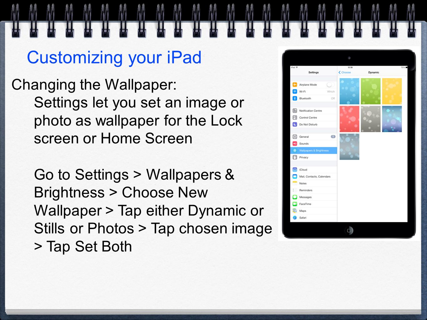 Customizing your iPad Changing the Wallpaper: Settings let you set an image or photo as wallpaper for the Lock screen or Home Screen Go to Settings > Wallpapers & Brightness > Choose New Wallpaper > Tap either Dynamic or Stills or Photos > Tap chosen image > Tap Set Both