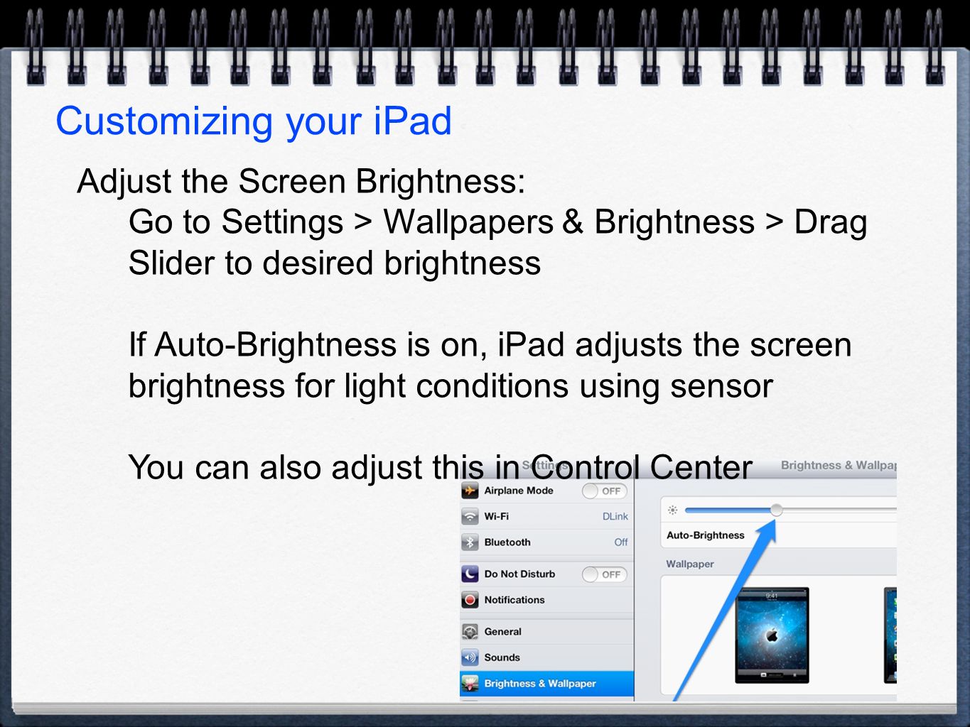 Customizing your iPad Adjust the Screen Brightness: Go to Settings > Wallpapers & Brightness > Drag Slider to desired brightness If Auto-Brightness is on, iPad adjusts the screen brightness for light conditions using sensor You can also adjust this in Control Center