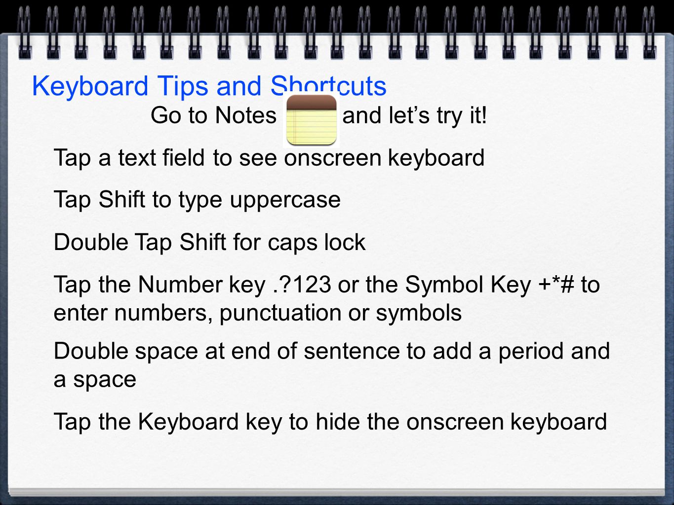 Keyboard Tips and Shortcuts Tap a text field to see onscreen keyboard Tap Shift to type uppercase Double Tap Shift for caps lock Tap the Number key. 123 or the Symbol Key +*# to enter numbers, punctuation or symbols Double space at end of sentence to add a period and a space Tap the Keyboard key to hide the onscreen keyboard Go to Notes and let’s try it!