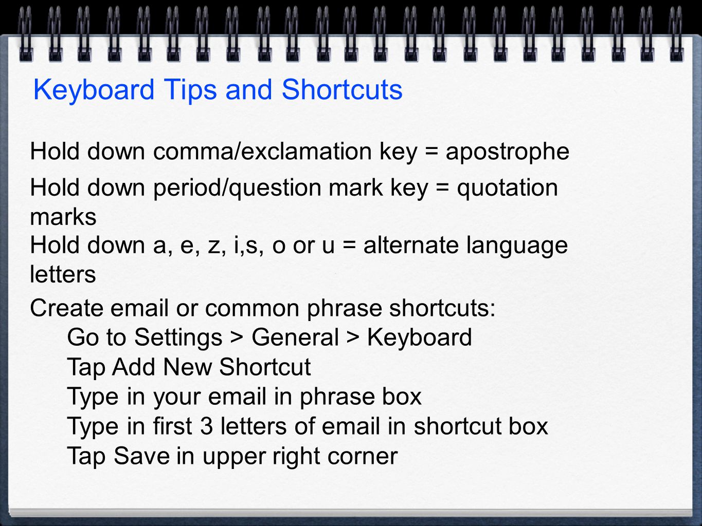 Keyboard Tips and Shortcuts Hold down comma/exclamation key = apostrophe Hold down period/question mark key = quotation marks Hold down a, e, z, i,s, o or u = alternate language letters Create  or common phrase shortcuts: Go to Settings > General > Keyboard Tap Add New Shortcut Type in your  in phrase box Type in first 3 letters of  in shortcut box Tap Save in upper right corner