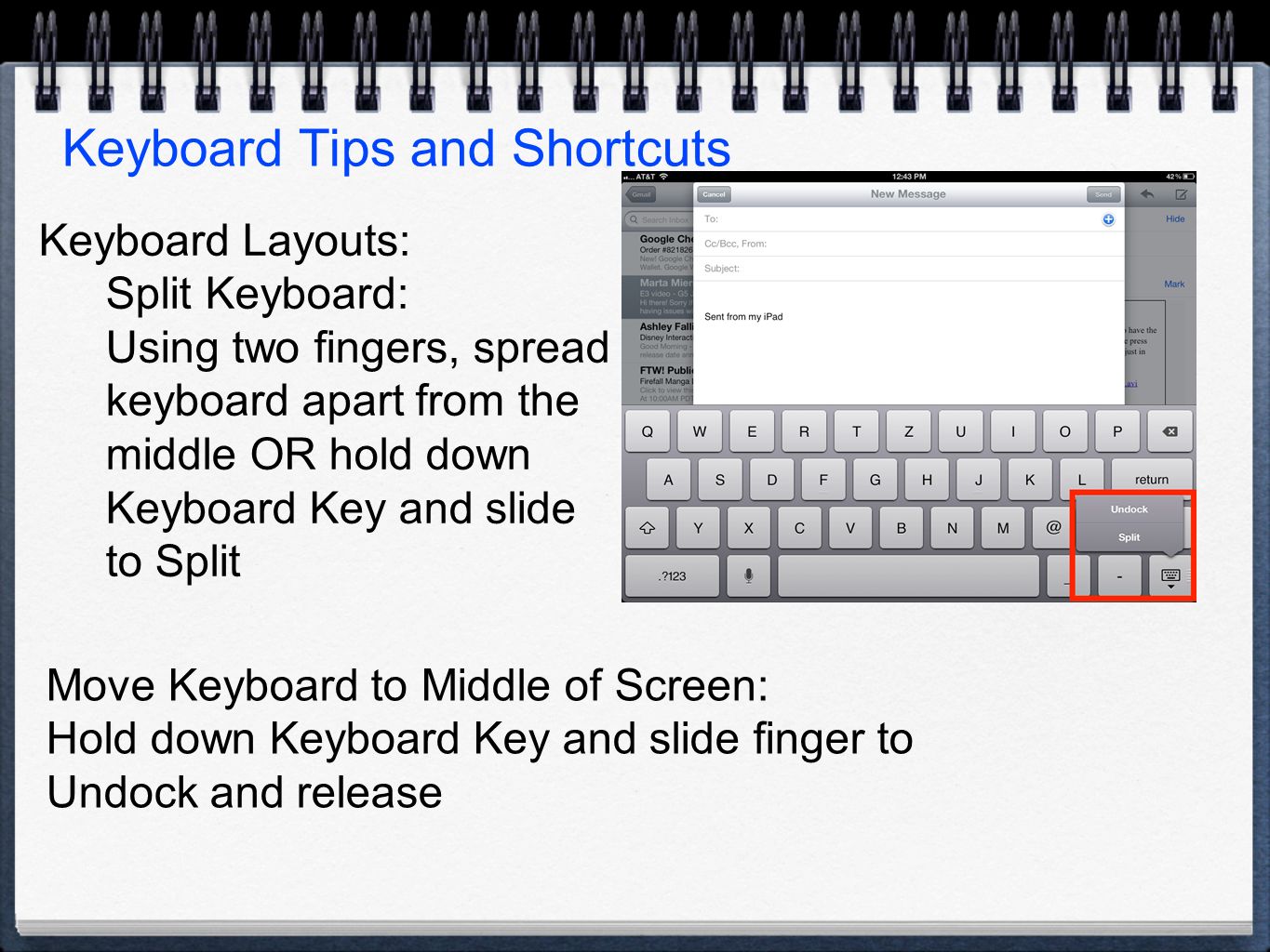 Keyboard Tips and Shortcuts Keyboard Layouts: Split Keyboard: Using two fingers, spread keyboard apart from the middle OR hold down Keyboard Key and slide to Split Move Keyboard to Middle of Screen: Hold down Keyboard Key and slide finger to Undock and release
