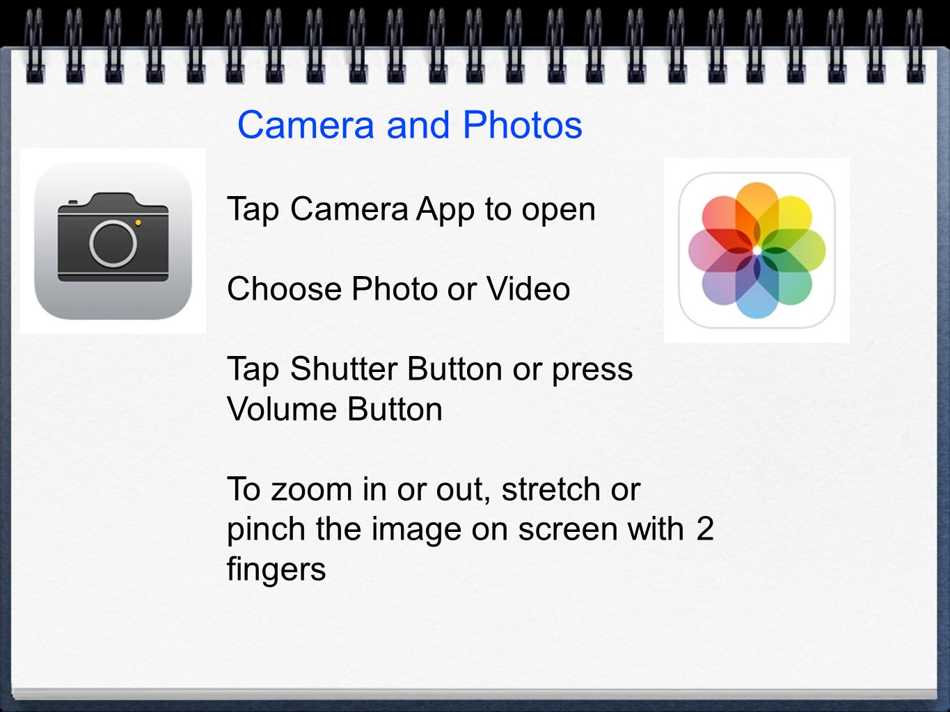 Camera and Photos Tap Camera App to open Choose Photo or Video Tap Shutter Button or press Volume Button To zoom in or out, stretch or pinch the image on screen with 2 fingers