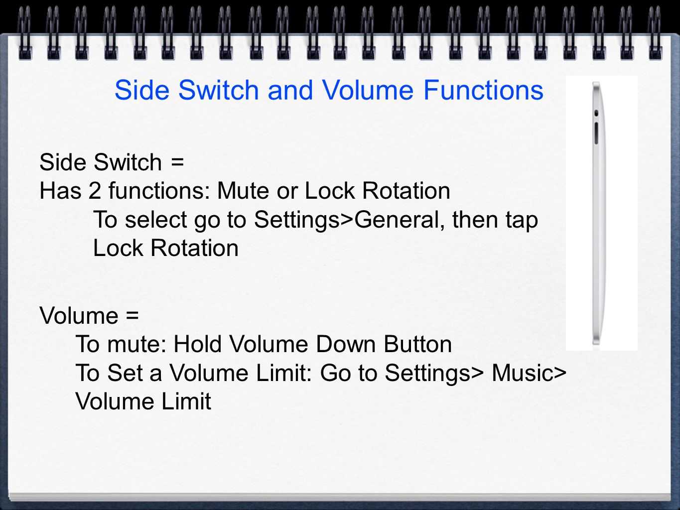 Side Switch and Volume Functions Side Switch = Has 2 functions: Mute or Lock Rotation To select go to Settings>General, then tap Lock Rotation Volume = To mute: Hold Volume Down Button To Set a Volume Limit: Go to Settings> Music> Volume Limit