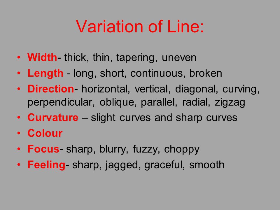 Variation of Line: Width- thick, thin, tapering, uneven Length - long, short, continuous, broken Direction- horizontal, vertical, diagonal, curving, perpendicular, oblique, parallel, radial, zigzag Curvature – slight curves and sharp curves Colour Focus- sharp, blurry, fuzzy, choppy Feeling- sharp, jagged, graceful, smooth