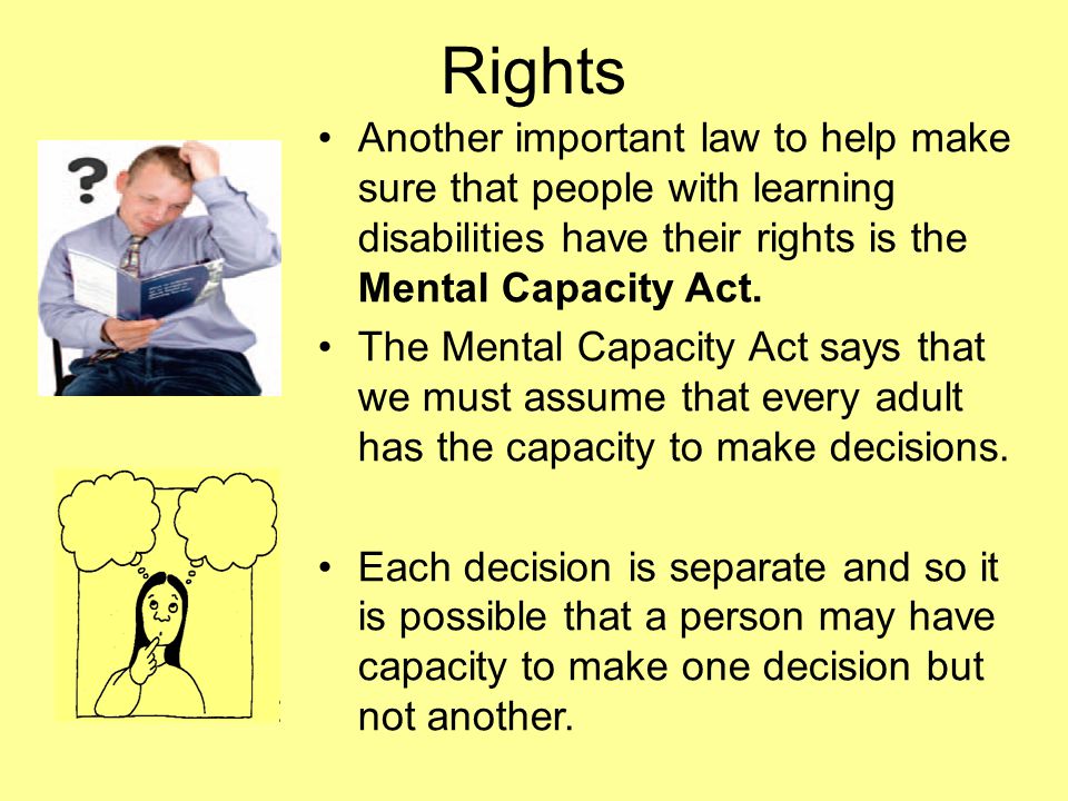 Rights Another important law to help make sure that people with learning disabilities have their rights is the Mental Capacity Act.