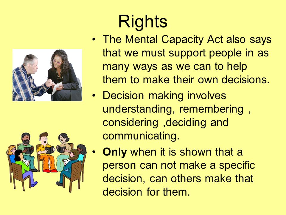 Rights The Mental Capacity Act also says that we must support people in as many ways as we can to help them to make their own decisions.