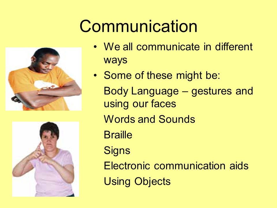 Communication We all communicate in different ways Some of these might be: Body Language – gestures and using our faces Words and Sounds Braille Signs Electronic communication aids Using Objects
