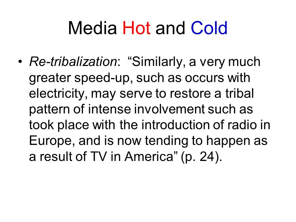 Media Hot and Cold Re-tribalization: Similarly, a very much greater speed-up, such as occurs with electricity, may serve to restore a tribal pattern of intense involvement such as took place with the introduction of radio in Europe, and is now tending to happen as a result of TV in America (p.