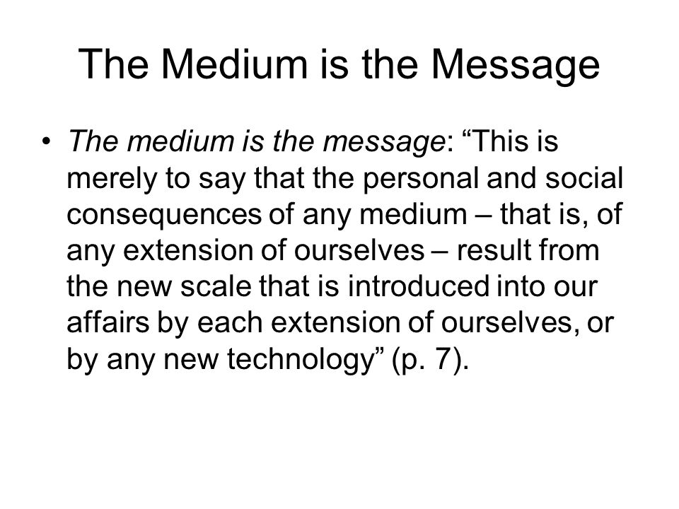 The Medium is the Message The medium is the message: This is merely to say that the personal and social consequences of any medium – that is, of any extension of ourselves – result from the new scale that is introduced into our affairs by each extension of ourselves, or by any new technology (p.