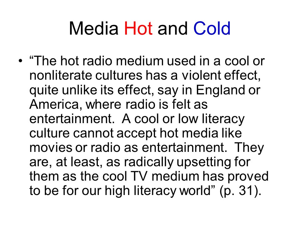 Media Hot and Cold The hot radio medium used in a cool or nonliterate cultures has a violent effect, quite unlike its effect, say in England or America, where radio is felt as entertainment.
