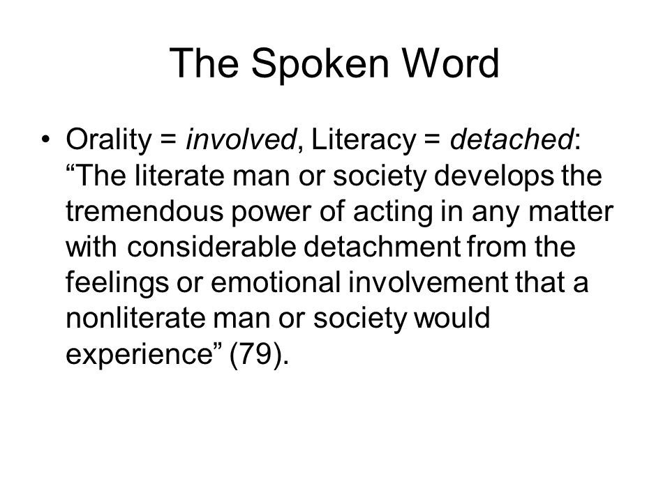 The Spoken Word Orality = involved, Literacy = detached: The literate man or society develops the tremendous power of acting in any matter with considerable detachment from the feelings or emotional involvement that a nonliterate man or society would experience (79).