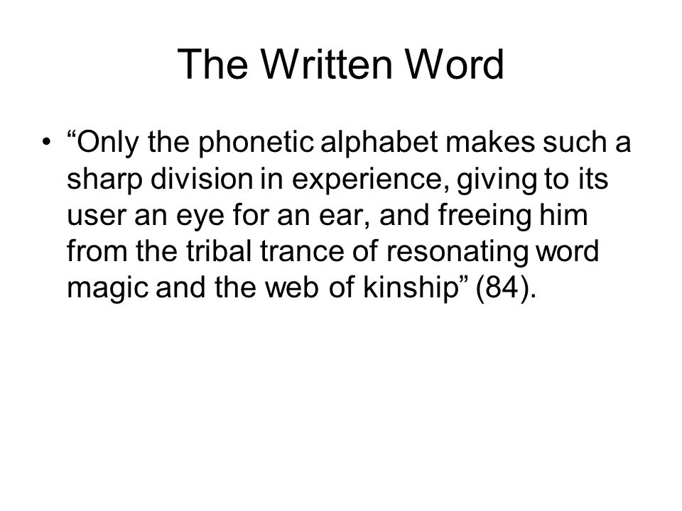 The Written Word Only the phonetic alphabet makes such a sharp division in experience, giving to its user an eye for an ear, and freeing him from the tribal trance of resonating word magic and the web of kinship (84).