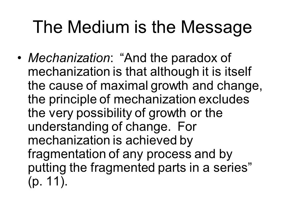 The Medium is the Message Mechanization: And the paradox of mechanization is that although it is itself the cause of maximal growth and change, the principle of mechanization excludes the very possibility of growth or the understanding of change.