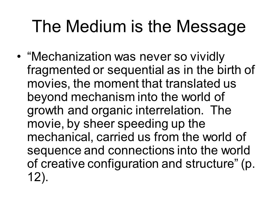 The Medium is the Message Mechanization was never so vividly fragmented or sequential as in the birth of movies, the moment that translated us beyond mechanism into the world of growth and organic interrelation.