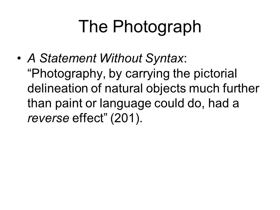 The Photograph A Statement Without Syntax: Photography, by carrying the pictorial delineation of natural objects much further than paint or language could do, had a reverse effect (201).