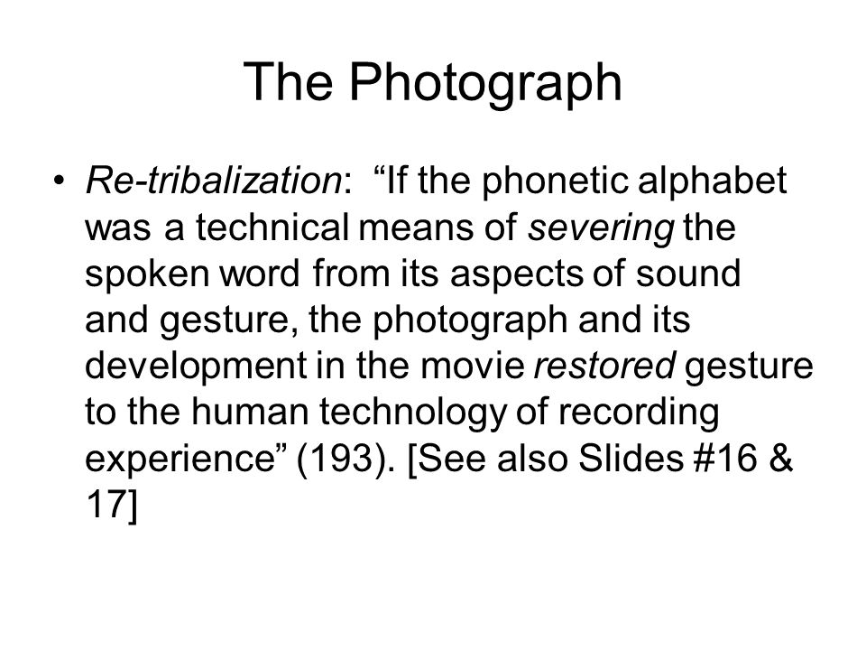 The Photograph Re-tribalization: If the phonetic alphabet was a technical means of severing the spoken word from its aspects of sound and gesture, the photograph and its development in the movie restored gesture to the human technology of recording experience (193).