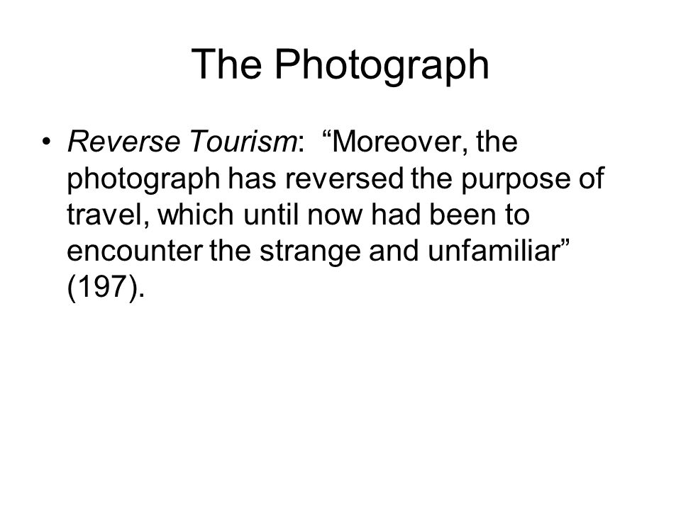 The Photograph Reverse Tourism: Moreover, the photograph has reversed the purpose of travel, which until now had been to encounter the strange and unfamiliar (197).