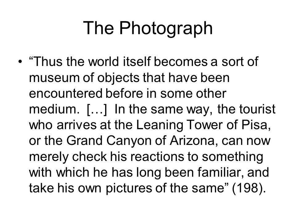 The Photograph Thus the world itself becomes a sort of museum of objects that have been encountered before in some other medium.
