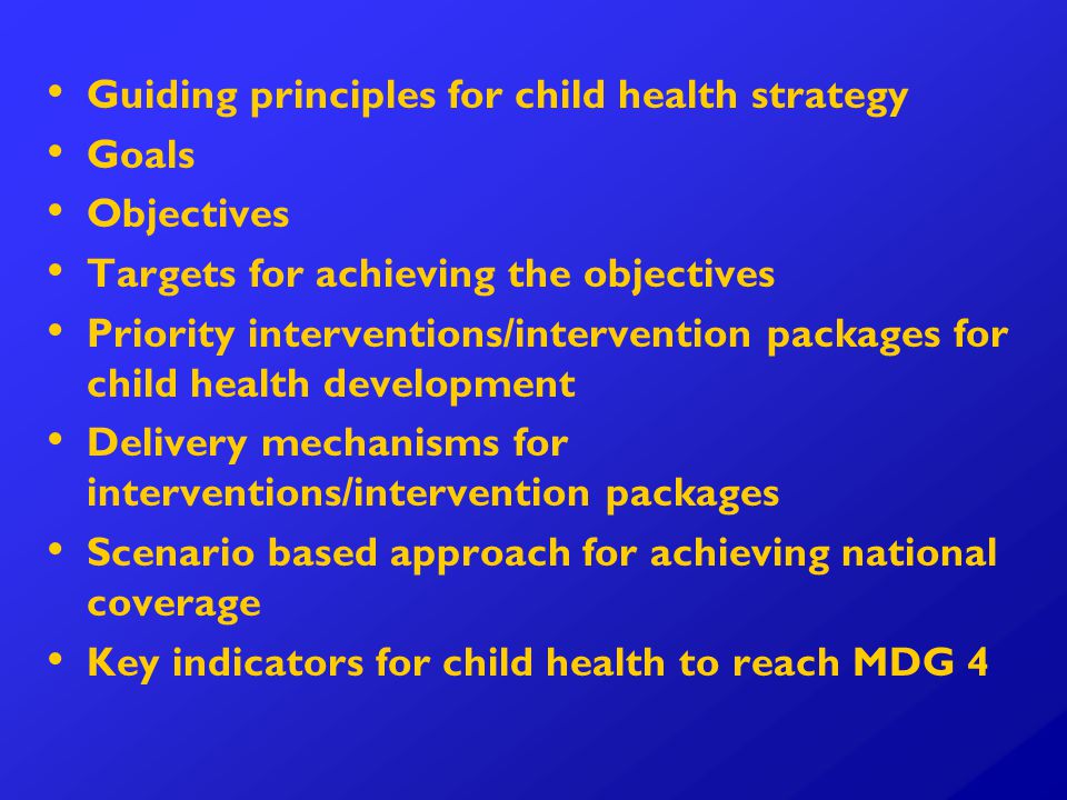 Guiding principles for child health strategy Goals Objectives Targets for achieving the objectives Priority interventions/intervention packages for child health development Delivery mechanisms for interventions/intervention packages Scenario based approach for achieving national coverage Key indicators for child health to reach MDG 4