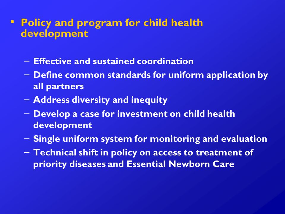 Policy and program for child health development – – Effective and sustained coordination – – Define common standards for uniform application by all partners – – Address diversity and inequity – – Develop a case for investment on child health development – – Single uniform system for monitoring and evaluation – – Technical shift in policy on access to treatment of priority diseases and Essential Newborn Care