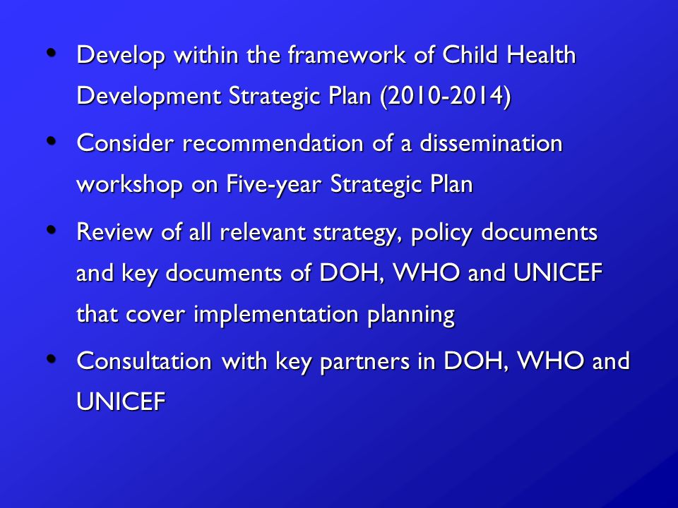 Develop within the framework of Child Health Development Strategic Plan ( ) Develop within the framework of Child Health Development Strategic Plan ( ) Consider recommendation of a dissemination workshop on Five-year Strategic Plan Consider recommendation of a dissemination workshop on Five-year Strategic Plan Review of all relevant strategy, policy documents and key documents of DOH, WHO and UNICEF that cover implementation planning Review of all relevant strategy, policy documents and key documents of DOH, WHO and UNICEF that cover implementation planning Consultation with key partners in DOH, WHO and UNICEF Consultation with key partners in DOH, WHO and UNICEF