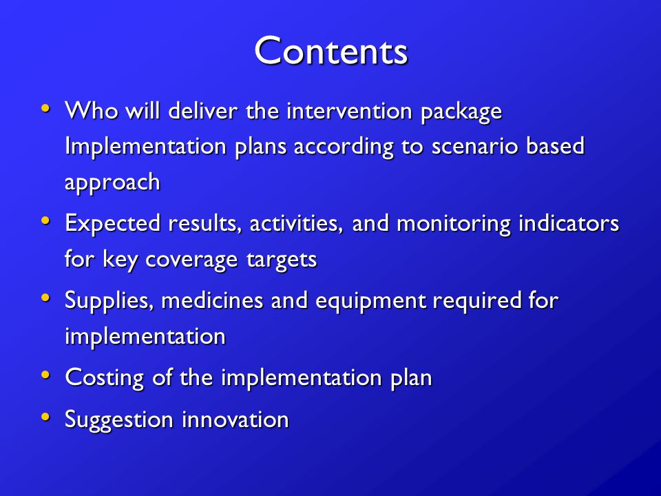 Contents Who will deliver the intervention package Implementation plans according to scenario based approach Who will deliver the intervention package Implementation plans according to scenario based approach Expected results, activities, and monitoring indicators for key coverage targets Expected results, activities, and monitoring indicators for key coverage targets Supplies, medicines and equipment required for implementation Supplies, medicines and equipment required for implementation Costing of the implementation plan Costing of the implementation plan Suggestion innovation Suggestion innovation