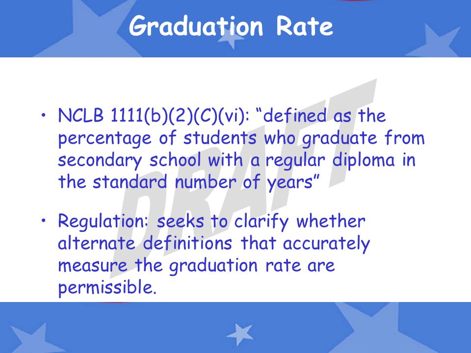 Graduation Rate NCLB 1111(b)(2)(C)(vi): defined as the percentage of students who graduate from secondary school with a regular diploma in the standard number of years Regulation: seeks to clarify whether alternate definitions that accurately measure the graduation rate are permissible.