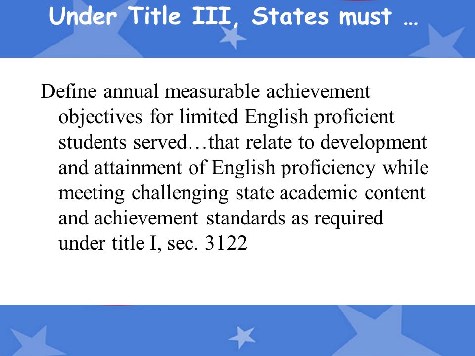 Under Title III, States must … Define annual measurable achievement objectives for limited English proficient students served…that relate to development and attainment of English proficiency while meeting challenging state academic content and achievement standards as required under title I, sec.
