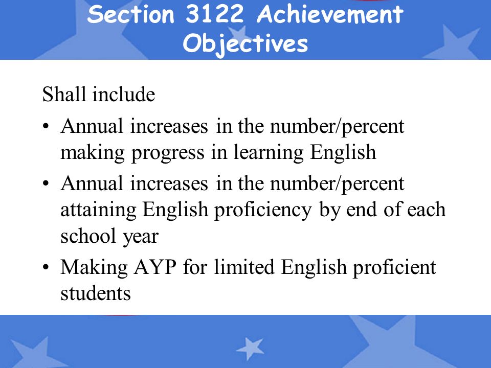 Section 3122 Achievement Objectives Shall include Annual increases in the number/percent making progress in learning English Annual increases in the number/percent attaining English proficiency by end of each school year Making AYP for limited English proficient students