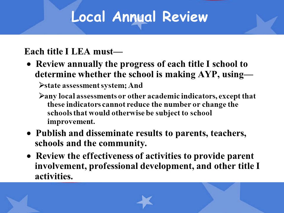 Local Annual Review Each title I LEA must—  Review annually the progress of each title I school to determine whether the school is making AYP, using—  state assessment system; And  any local assessments or other academic indicators, except that these indicators cannot reduce the number or change the schools that would otherwise be subject to school improvement.