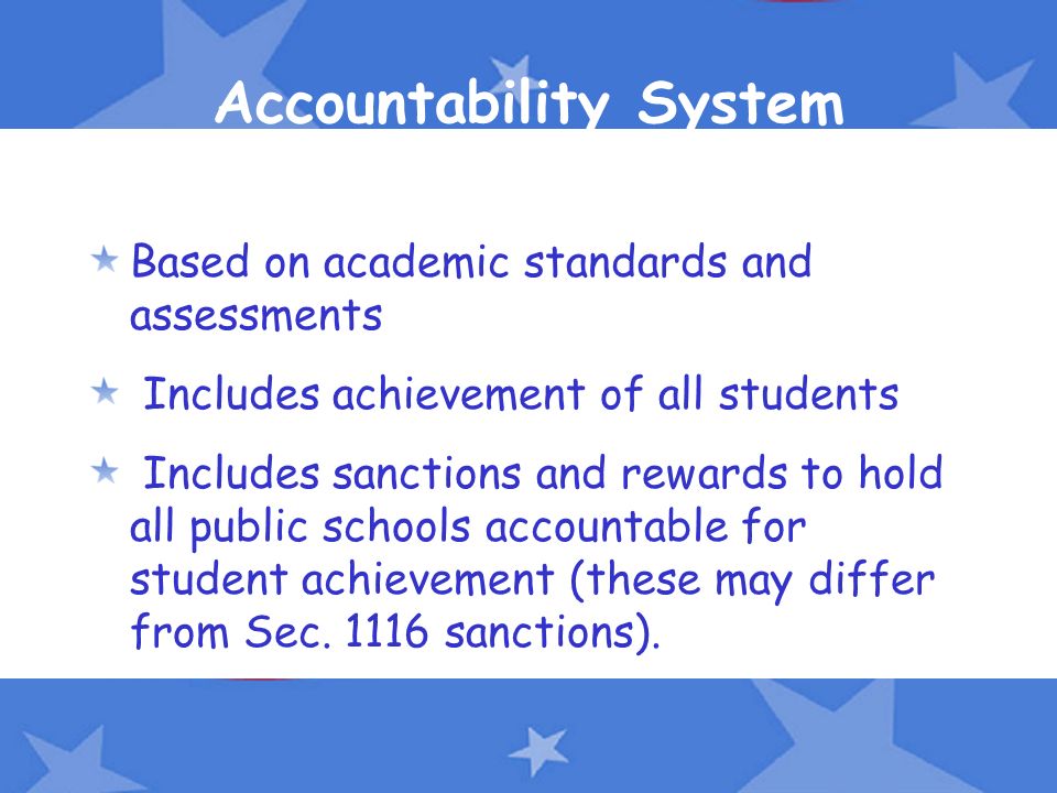 Accountability System Based on academic standards and assessments Includes achievement of all students Includes sanctions and rewards to hold all public schools accountable for student achievement (these may differ from Sec.