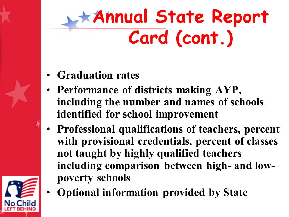 Annual State Report Card (cont.) Graduation rates Performance of districts making AYP, including the number and names of schools identified for school improvement Professional qualifications of teachers, percent with provisional credentials, percent of classes not taught by highly qualified teachers including comparison between high- and low- poverty schools Optional information provided by State