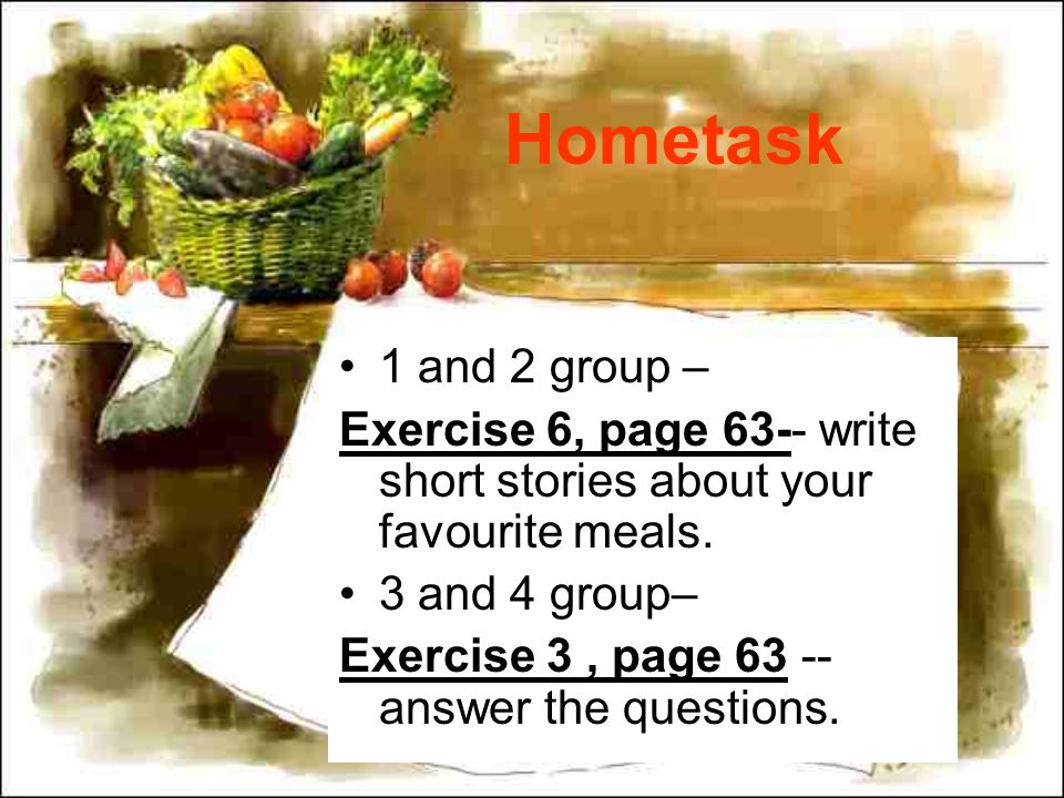 Hometask 1 and 2 group – Exercise 6, page 63-- write short stories about your favourite meals.