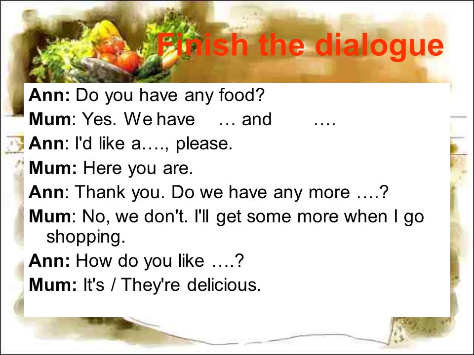 Finish the dialogue Ann: Do you have any food. Mum: Yes.