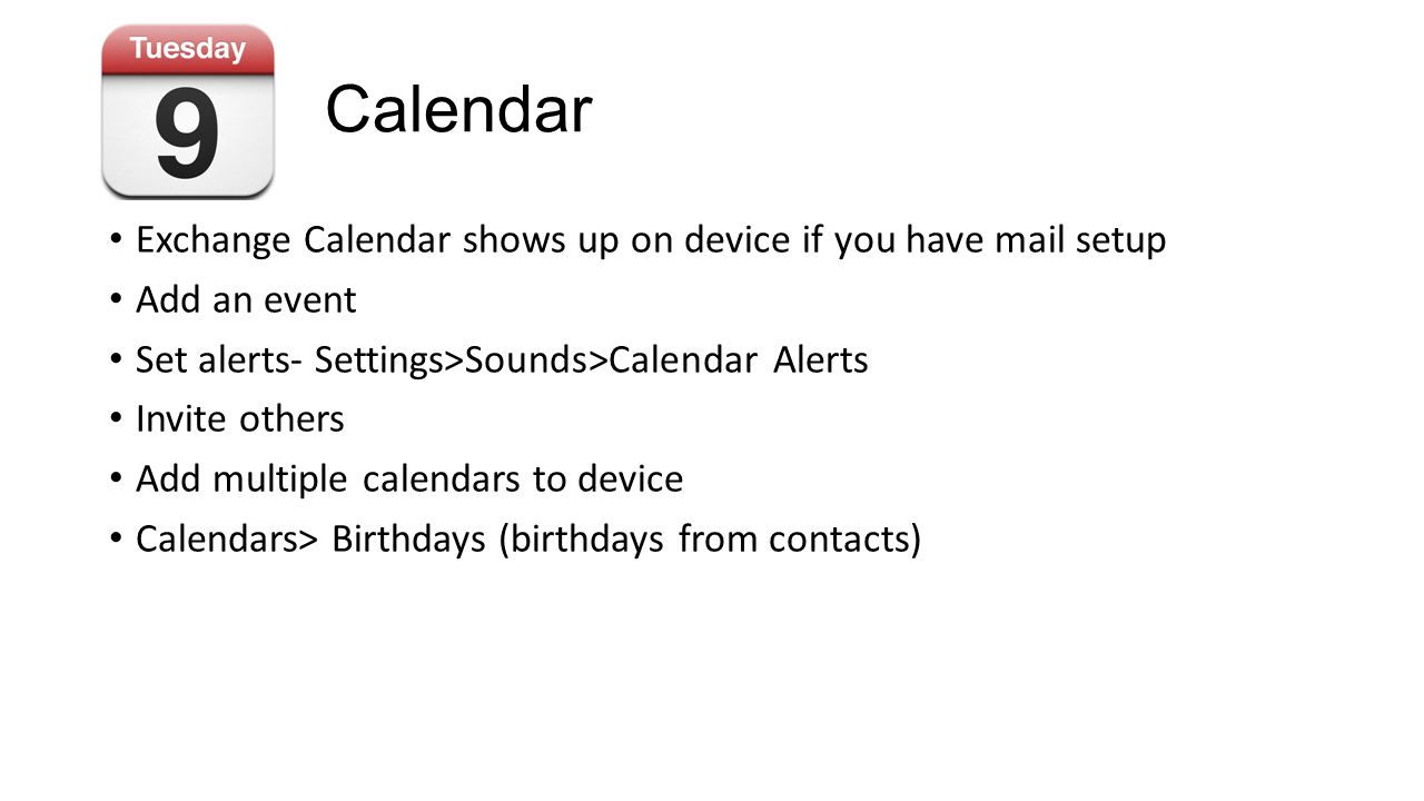 Calendar Exchange Calendar shows up on device if you have mail setup Add an event Set alerts- Settings>Sounds>Calendar Alerts Invite others Add multiple calendars to device Calendars> Birthdays (birthdays from contacts)