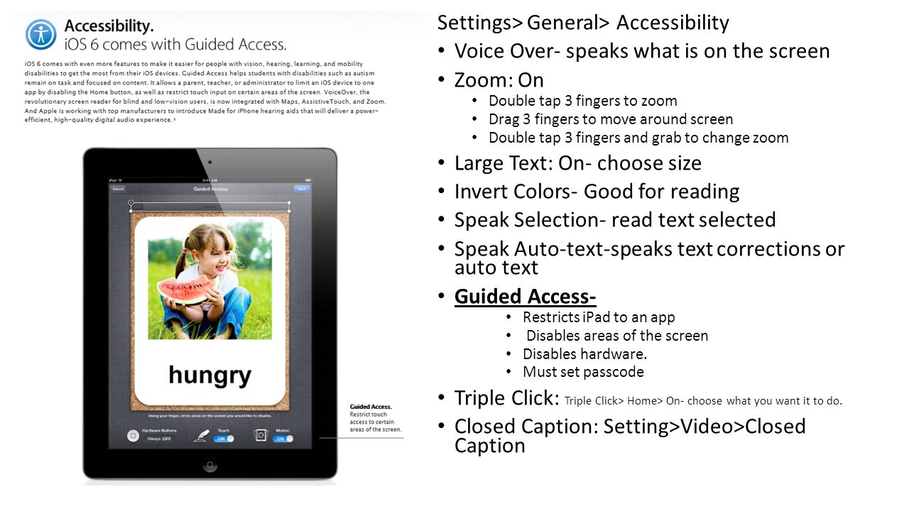 Settings> General> Accessibility Voice Over- speaks what is on the screen Zoom: On Double tap 3 fingers to zoom Drag 3 fingers to move around screen Double tap 3 fingers and grab to change zoom Large Text: On- choose size Invert Colors- Good for reading Speak Selection- read text selected Speak Auto-text-speaks text corrections or auto text Guided Access- Restricts iPad to an app Disables areas of the screen Disables hardware.