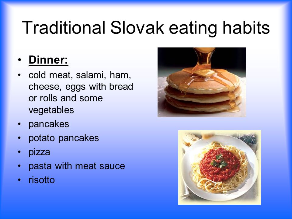 Traditional Slovak eating habits Dinner: cold meat, salami, ham, cheese, eggs with bread or rolls and some vegetables pancakes potato pancakes pizza pasta with meat sauce risotto