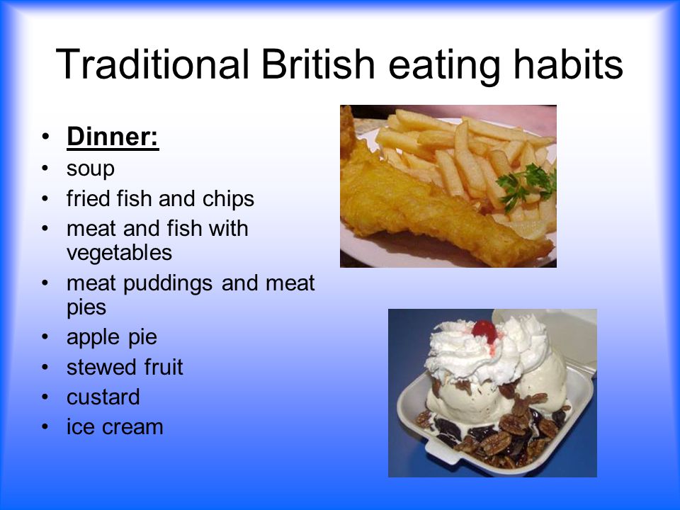 Traditional British eating habits Dinner: soup fried fish and chips meat and fish with vegetables meat puddings and meat pies apple pie stewed fruit custard ice cream