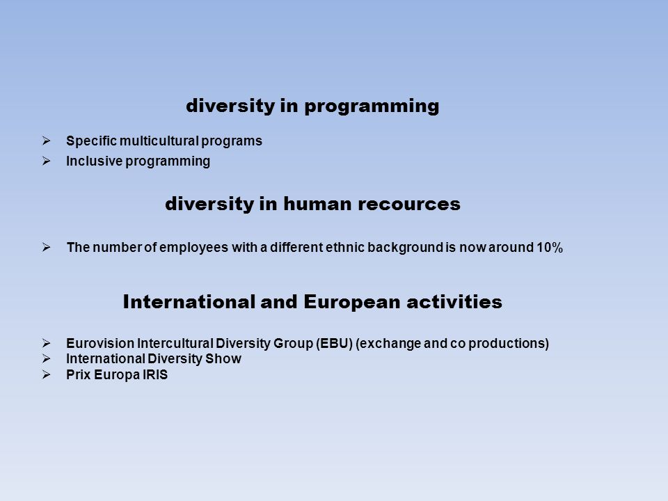 diversity in programming  Specific multicultural programs  Inclusive programming diversity in human recources  The number of employees with a different ethnic background is now around 10% International and European activities  Eurovision Intercultural Diversity Group (EBU) (exchange and co productions)  International Diversity Show  Prix Europa IRIS
