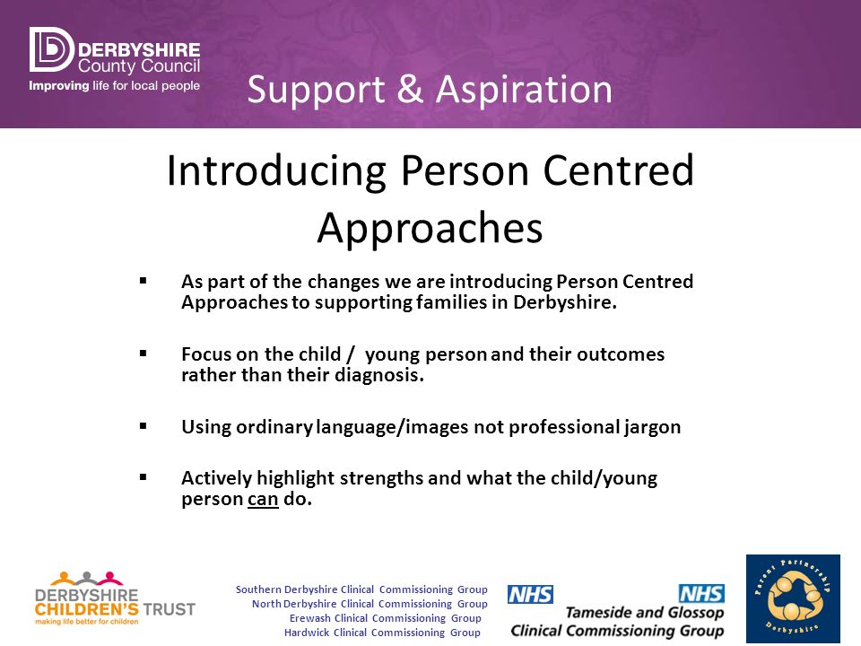 Southern Derbyshire Clinical Commissioning Group North Derbyshire Clinical Commissioning Group Erewash Clinical Commissioning Group Hardwick Clinical Commissioning Group Support & Aspiration Introducing Person Centred Approaches  As part of the changes we are introducing Person Centred Approaches to supporting families in Derbyshire.