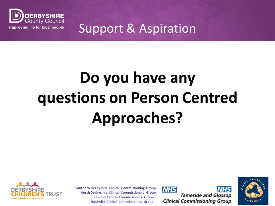 Southern Derbyshire Clinical Commissioning Group North Derbyshire Clinical Commissioning Group Erewash Clinical Commissioning Group Hardwick Clinical Commissioning Group Support & Aspiration Do you have any questions on Person Centred Approaches