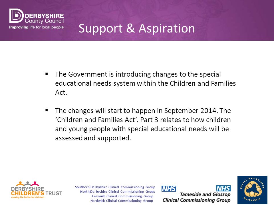 Southern Derbyshire Clinical Commissioning Group North Derbyshire Clinical Commissioning Group Erewash Clinical Commissioning Group Hardwick Clinical Commissioning Group Support & Aspiration  The Government is introducing changes to the special educational needs system within the Children and Families Act.