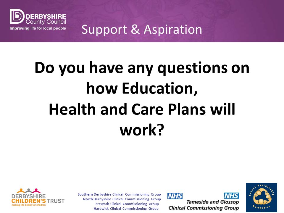 Southern Derbyshire Clinical Commissioning Group North Derbyshire Clinical Commissioning Group Erewash Clinical Commissioning Group Hardwick Clinical Commissioning Group Support & Aspiration Do you have any questions on how Education, Health and Care Plans will work