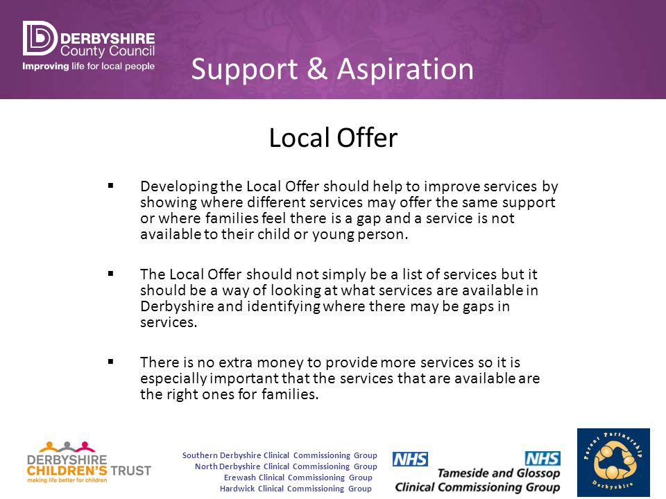 Southern Derbyshire Clinical Commissioning Group North Derbyshire Clinical Commissioning Group Erewash Clinical Commissioning Group Hardwick Clinical Commissioning Group Support & Aspiration Local Offer  Developing the Local Offer should help to improve services by showing where different services may offer the same support or where families feel there is a gap and a service is not available to their child or young person.