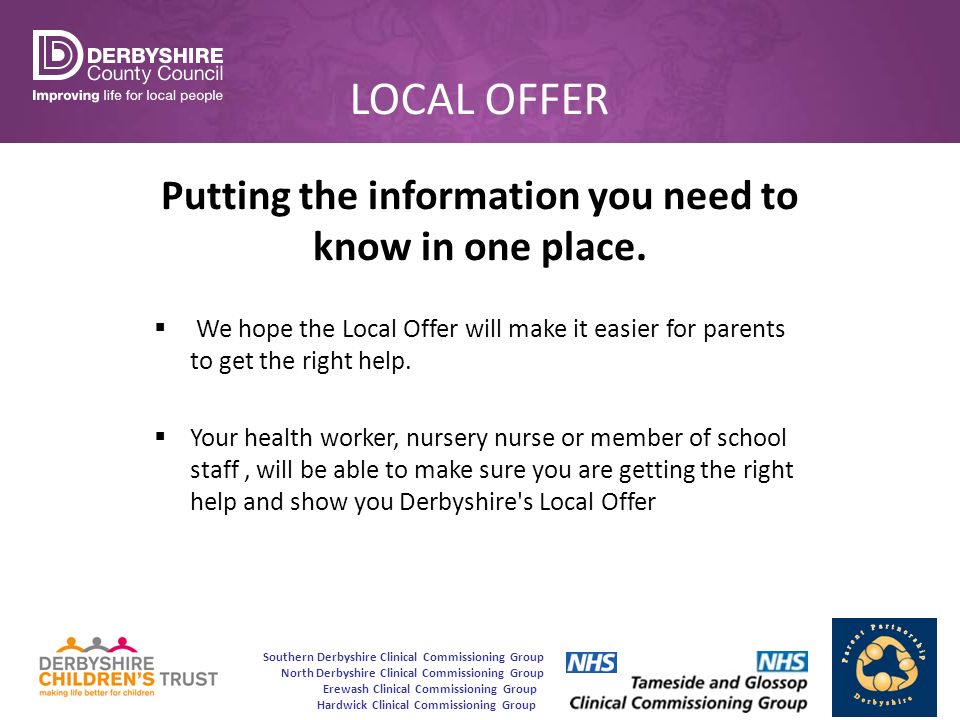 Southern Derbyshire Clinical Commissioning Group North Derbyshire Clinical Commissioning Group Erewash Clinical Commissioning Group Hardwick Clinical Commissioning Group LOCAL OFFER Putting the information you need to know in one place.