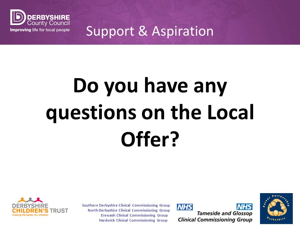 Southern Derbyshire Clinical Commissioning Group North Derbyshire Clinical Commissioning Group Erewash Clinical Commissioning Group Hardwick Clinical Commissioning Group Support & Aspiration Do you have any questions on the Local Offer