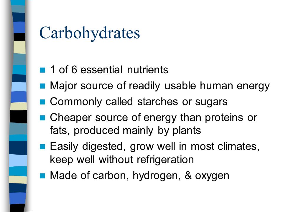 Carbohydrates 1 of 6 essential nutrients Major source of readily usable human energy Commonly called starches or sugars Cheaper source of energy than proteins or fats, produced mainly by plants Easily digested, grow well in most climates, keep well without refrigeration Made of carbon, hydrogen, & oxygen