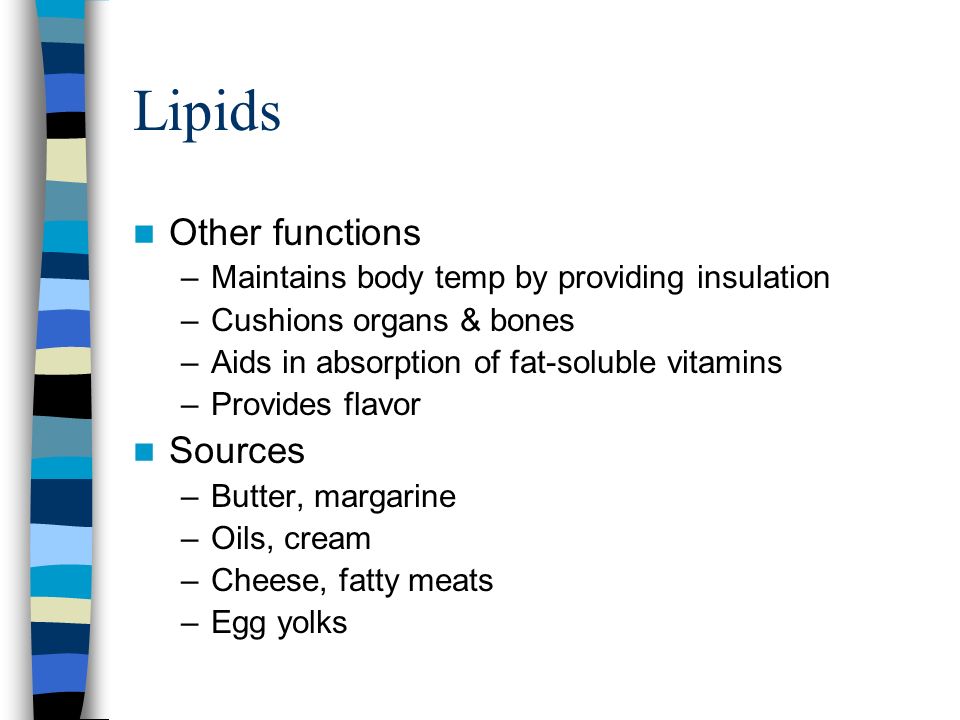 Lipids Other functions –Maintains body temp by providing insulation –Cushions organs & bones –Aids in absorption of fat-soluble vitamins –Provides flavor Sources –Butter, margarine –Oils, cream –Cheese, fatty meats –Egg yolks