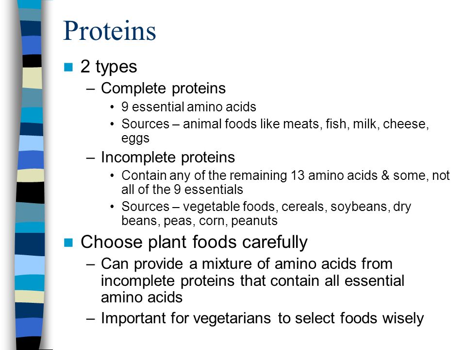 Proteins 2 types –Complete proteins 9 essential amino acids Sources – animal foods like meats, fish, milk, cheese, eggs –Incomplete proteins Contain any of the remaining 13 amino acids & some, not all of the 9 essentials Sources – vegetable foods, cereals, soybeans, dry beans, peas, corn, peanuts Choose plant foods carefully –Can provide a mixture of amino acids from incomplete proteins that contain all essential amino acids –Important for vegetarians to select foods wisely