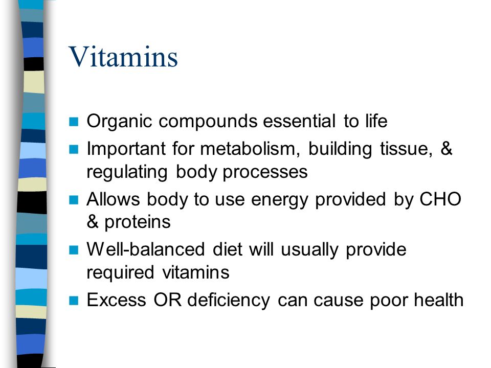Vitamins Organic compounds essential to life Important for metabolism, building tissue, & regulating body processes Allows body to use energy provided by CHO & proteins Well-balanced diet will usually provide required vitamins Excess OR deficiency can cause poor health